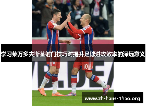 学习莱万多夫斯基射门技巧对提升足球进攻效率的深远意义