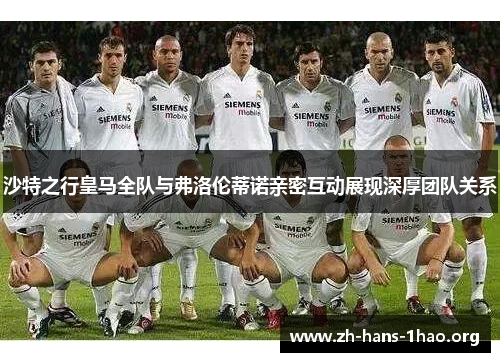 沙特之行皇马全队与弗洛伦蒂诺亲密互动展现深厚团队关系