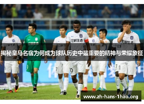 揭秘皇马名宿为何成为球队历史中最重要的精神与荣耀象征 揭秘皇马名宿为何成为球队历史中最重要的精神与荣耀象征